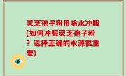 灵芝孢子粉用啥水冲服(如何冲服灵芝孢子粉？选择正确的水源很重要)