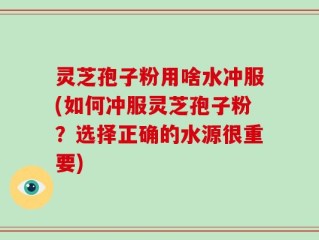 灵芝孢子粉用啥水冲服(如何冲服灵芝孢子粉？选择正确的水源很重要)