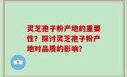 灵芝孢子粉产地的重要性？探讨灵芝孢子粉产地对品质的影响？