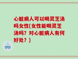 心脏病人可以喝灵芝汤吗女性(女性能喝灵芝汤吗？对心脏病人有何好处？)