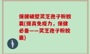 保健破壁灵芝孢子粉胶囊(提高免疫力，保健必备——灵芝孢子粉胶囊)