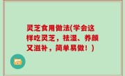 灵芝食用做法(学会这样吃灵芝，祛湿、养颜又滋补，简单易做！)