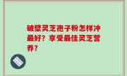 破壁灵芝孢子粉怎样冲最好？享受最佳灵芝营养？