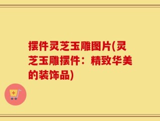 摆件灵芝玉雕图片(灵芝玉雕摆件：精致华美的装饰品)