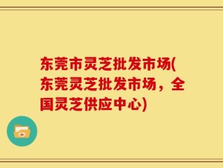 东莞市灵芝批发市场(东莞灵芝批发市场，全国灵芝供应中心)