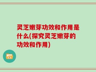 灵芝嫩芽功效和作用是什么(探究灵芝嫩芽的功效和作用)