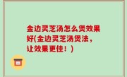 金边灵芝汤怎么煲效果好(金边灵芝汤煲法，让效果更佳！)