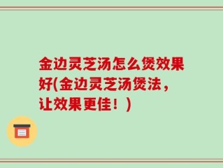 金边灵芝汤怎么煲效果好(金边灵芝汤煲法，让效果更佳！)