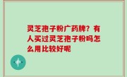 灵芝孢子粉广药牌？有人买过灵芝孢子粉吗怎么用比较好呢