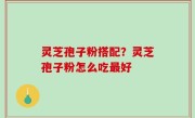 灵芝孢子粉搭配？灵芝孢子粉怎么吃最好