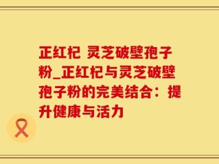 正红杞 灵芝破壁孢子粉_正红杞与灵芝破壁孢子粉的完美结合：提升健康与活力