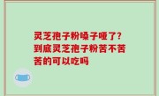 灵芝孢子粉嗓子哑了？到底灵芝孢子粉苦不苦苦的可以吃吗