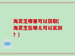 海灵芝哪里可以获取(海灵芝在哪儿可以买到？)