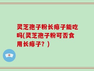 灵芝孢子粉长痱子能吃吗(灵芝孢子粉可否食用长痱子？)