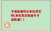 子宫肌瘤可以多吃灵芝吗(多吃灵芝有益于子宫肌瘤？)