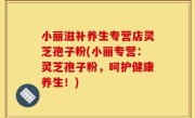 小丽滋补养生专营店灵芝孢子粉(小丽专营：灵芝孢子粉，呵护健康养生！)