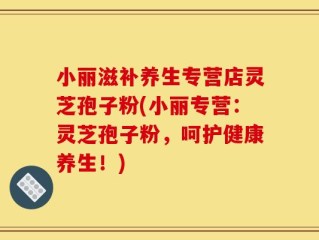 小丽滋补养生专营店灵芝孢子粉(小丽专营：灵芝孢子粉，呵护健康养生！)
