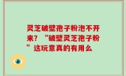 灵芝破壁孢子粉泡不开来？“破壁灵芝孢子粉”这玩意真的有用么