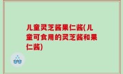 儿童灵芝酱果仁酱(儿童可食用的灵芝酱和果仁酱)