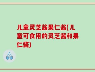 儿童灵芝酱果仁酱(儿童可食用的灵芝酱和果仁酱)