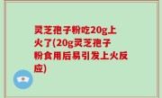 灵芝孢子粉吃20g上火了(20g灵芝孢子粉食用后易引发上火反应)