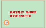 新灵芝孢子？尚绿破壁灵芝孢子粉好不好