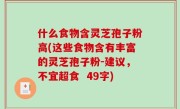 什么食物含灵芝孢子粉高(这些食物含有丰富的灵芝孢子粉-建议，不宜超食  49字)
