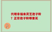 代理幸福来灵芝孢子粉？正宗孢子粉哪里买
