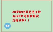 20岁能吃灵芝孢子粉么(20岁可否食用灵芝孢子粉？)