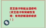 灵芝孢子粉能冶湿疹吗(灵芝孢子粉突破性发现：有效舒缓湿疹症状！)
