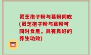 灵芝孢子粉与葛粉同吃(灵芝孢子粉与葛粉可同时食用，具有良好的养生功效)