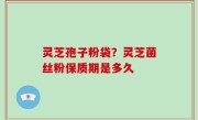 灵芝孢子粉袋？灵芝菌丝粉保质期是多久