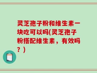 灵芝孢子粉和维生素一块吃可以吗(灵芝孢子粉搭配维生素，有效吗？)