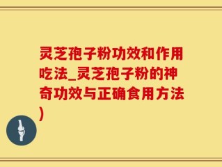灵芝孢子粉功效和作用吃法_灵芝孢子粉的神奇功效与正确食用方法)