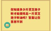 你知道多少斤灵芝孢子粉才能提炼出一斤灵芝孢子粉油吗?答案让你意想不到