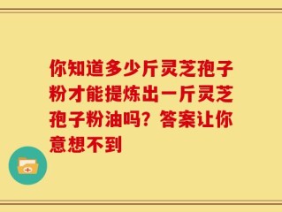 你知道多少斤灵芝孢子粉才能提炼出一斤灵芝孢子粉油吗？答案让你意想不到