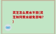 灵芝怎么煮水不苦(灵芝如何煮水避免苦味？)