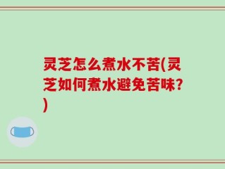 灵芝怎么煮水不苦(灵芝如何煮水避免苦味？)