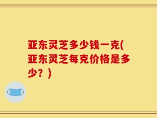 亚东灵芝多少钱一克(亚东灵芝每克价格是多少？)