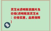 灵芝水透明瓶装图片及价格(透明瓶装灵芝水：价格实惠，品质保障)