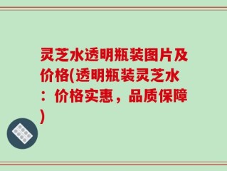 灵芝水透明瓶装图片及价格(透明瓶装灵芝水：价格实惠，品质保障)