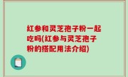 红参和灵芝孢子粉一起吃吗(红参与灵芝孢子粉的搭配用法介绍)