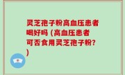 灵芝孢子粉高血压患者喝好吗 (高血压患者可否食用灵芝孢子粉？)