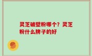 灵芝破壁粉哪个？灵芝粉什么牌子的好