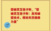 壁破灵芝孢子粉_“壁破灵芝孢子粉：高效破壁技术，释放天然健康力量”
