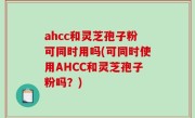 ahcc和灵芝孢子粉可同时用吗(可同时使用AHCC和灵芝孢子粉吗？)