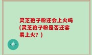 灵芝孢子粉还会上火吗(灵芝孢子粉是否还容易上火？)