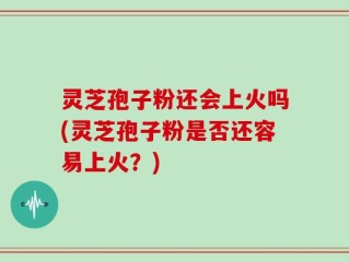 灵芝孢子粉还会上火吗(灵芝孢子粉是否还容易上火？)