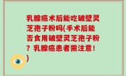 乳腺癌术后能吃破壁灵芝孢子粉吗(手术后能否食用破壁灵芝孢子粉？乳腺癌患者需注意！)