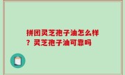 拼团灵芝孢子油怎么样？灵芝孢子油可靠吗